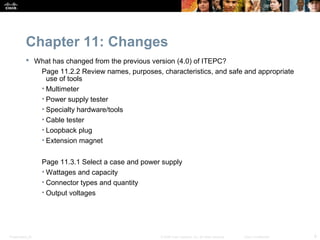 Chapter 11: Changes
            What has changed from the previous version (4.0) of ITEPC?
              Page 11.2.2 Review names, purposes, characteristics, and safe and appropriate
                use of tools
              • Multimeter
              • Power supply tester
              • Specialty hardware/tools
              • Cable tester
              • Loopback plug
              • Extension magnet


                  Page 11.3.1 Select a case and power supply
                  • Wattages and capacity
                  • Connector types and quantity
                  • Output voltages




Presentation_ID                                      © 2008 Cisco Systems, Inc. All rights reserved.   Cisco Confidential   9
 