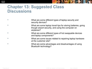Chapter 13: Suggested Class
           Discussions
                     What are some different types of laptop security and
                      security devices?
                     What are some laptop travel tips for storing batteries, going
                      though airport security, and using the computer on
                      airplanes?
                     What are some different types of hot swappable devices
                      and laptop components?
                     What are some issues related to repairing laptop hardware
                      at the customer site?
                     What are some advantages and disadvantages of using
                      Bluetooth technology?




Presentation_ID                        © 2008 Cisco Systems, Inc. All rights reserved.   Cisco Confidential   13
 