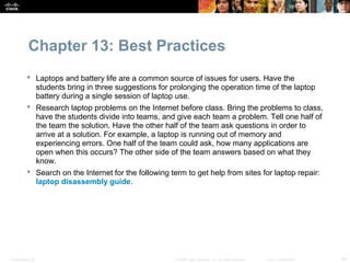 Chapter 13: Best Practices
           Laptops and battery life are a common source of issues for users. Have the
            students bring in three suggestions for prolonging the operation time of the laptop
            battery during a single session of laptop use.
           Research laptop problems on the Internet before class. Bring the problems to class,
            have the students divide into teams, and give each team a problem. Tell one half of
            the team the solution. Have the other half of the team ask questions in order to
            arrive at a solution. For example, a laptop is running out of memory and
            experiencing errors. One half of the team could ask, how many applications are
            open when this occurs? The other side of the team answers based on what they
            know.
           Search on the Internet for the following term to get help from sites for laptop repair:
            laptop disassembly guide.




Presentation_ID                                       © 2008 Cisco Systems, Inc. All rights reserved.   Cisco Confidential   14
 