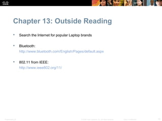 Chapter 13: Outside Reading
                 Search the Internet for popular Laptop brands

                 Bluetooth:
                  http://www.bluetooth.com/English/Pages/default.aspx

                 802.11 from IEEE:
                  http://www.ieee802.org/11/




Presentation_ID                                         © 2008 Cisco Systems, Inc. All rights reserved.   Cisco Confidential   15
 