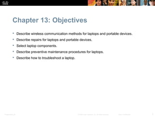 Chapter 13: Objectives
            Describe wireless communication methods for laptops and portable devices.
            Describe repairs for laptops and portable devices.
            Select laptop components.
            Describe preventive maintenance procedures for laptops.
            Describe how to troubleshoot a laptop.




Presentation_ID                                       © 2008 Cisco Systems, Inc. All rights reserved.   Cisco Confidential   2
 