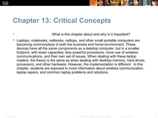 Chapter 13: Critical Concepts
                                  What is this chapter about and why is it important?
            Laptops, notebooks, netbooks, nettops, and other small portable computers are
             becoming commonplace in both the business and home environment. These
             devices have all the same components as a desktop computer, but in a smaller
             footprint, with lower capacities, less powerful processors, more use of wireless
             communications, and their own set of issues. When dealing with these laptop
             matters, the theory is the same as when dealing with desktop memory, hard drives,
             processors, and other hardware. However, the implementation is different. In this
             chapter, students are exposed to more information about wireless communication,
             laptop repairs, and common laptop problems and solutions.




Presentation_ID                                     © 2008 Cisco Systems, Inc. All rights reserved.   Cisco Confidential   3
 