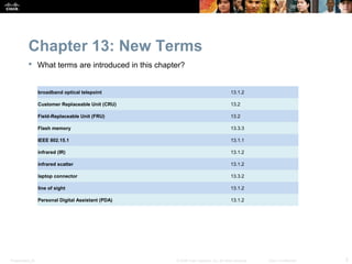 Chapter 13: New Terms
            What terms are introduced in this chapter?


                  broadband optical telepoint                                           13.1.2

                  Customer Replaceable Unit (CRU)                                       13.2

                  Field-Replaceable Unit (FRU)                                          13.2

                  Flash memory                                                          13.3.3

                  IEEE 802.15.1                                                         13.1.1

                  infrared (IR)                                                         13.1.2

                  infrared scatter                                                      13.1.2

                  laptop connector                                                      13.3.2

                  line of sight                                                         13.1.2

                  Personal Digital Assistant (PDA)                                      13.1.2




Presentation_ID                                      © 2008 Cisco Systems, Inc. All rights reserved.   Cisco Confidential   5
 