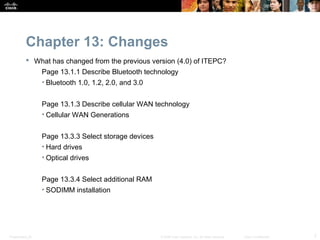 Chapter 13: Changes
            What has changed from the previous version (4.0) of ITEPC?
                  Page 13.1.1 Describe Bluetooth technology
                  • Bluetooth 1.0, 1.2, 2.0, and 3.0


                  Page 13.1.3 Describe cellular WAN technology
                  • Cellular WAN Generations


                  Page 13.3.3 Select storage devices
                  • Hard drives
                  • Optical drives


                  Page 13.3.4 Select additional RAM
                  • SODIMM installation




Presentation_ID                                        © 2008 Cisco Systems, Inc. All rights reserved.   Cisco Confidential   7
 