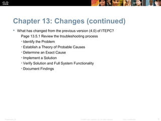 Chapter 13: Changes (continued)
            What has changed from the previous version (4.0) of ITEPC?
                  Page 13.5.1 Review the troubleshooting process
                  • Identify the Problem
                  • Establish a Theory of Probable Causes
                  • Determine an Exact Cause
                  • Implement a Solution
                  • Verify Solution and Full System Functionality
                  • Document Findings




Presentation_ID                                         © 2008 Cisco Systems, Inc. All rights reserved.   Cisco Confidential   8
 