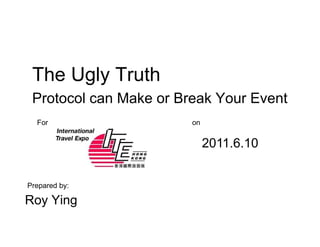 The Ugly Truth
 Protocol can Make or Break Your Event
  For                   on


                             2011.6.10


Prepared by:

Roy Ying
 