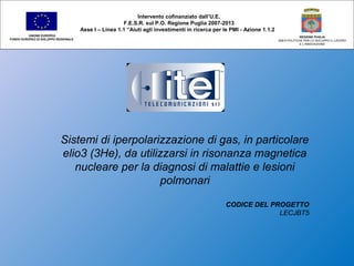 Sistemi di iperpolarizzazione di gas, in particolare
elio3 (3He), da utilizzarsi in risonanza magnetica
nucleare per la diagnosi di malattie e lesioni
polmonari
CODICE DEL PROGETTO
LECJBT5
Intervento cofinanziato dall’U.E.
F.E.S.R. sul P.O. Regione Puglia 2007-2013
Asse I – Linea 1.1 “Aiuti agli investimenti in ricerca per le PMI - Azione 1.1.2
UNIONE EUROPEA
FONDO EUROPEO DI SVILUPPO REGIONALE
REGIONE PUGLIA
AREA POLITICHE PER LO SVILUPPO IL LAVORO
E L’INNOVAZIONE
 