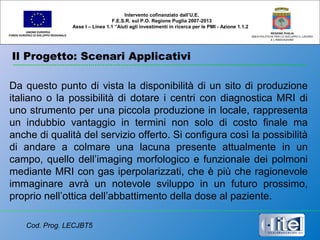 Il Progetto: Scenari Applicativi
UNIONE EUROPEA
FONDO EUROPEO DI SVILUPPO REGIONALE
REGIONE PUGLIA
AREA POLITICHE PER LO SVILUPPO IL LAVORO
E L’INNOVAZIONE
Da questo punto di vista la disponibilità di un sito di produzione
italiano o la possibilità di dotare i centri con diagnostica MRI di
uno strumento per una piccola produzione in locale, rappresenta
un indubbio vantaggio in termini non solo di costo finale ma
anche di qualità del servizio offerto. Si configura così la possibilità
di andare a colmare una lacuna presente attualmente in un
campo, quello dell’imaging morfologico e funzionale dei polmoni
mediante MRI con gas iperpolarizzati, che è più che ragionevole
immaginare avrà un notevole sviluppo in un futuro prossimo,
proprio nell’ottica dell’abbattimento della dose al paziente.
Intervento cofinanziato dall’U.E.
F.E.S.R. sul P.O. Regione Puglia 2007-2013
Asse I – Linea 1.1 “Aiuti agli investimenti in ricerca per le PMI - Azione 1.1.2
Cod. Prog. LECJBT5
 