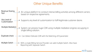 11
Revenue Sharing
Tool
 An unique platform to conduct intense billing activities among different carriers
based on respective agreements.
Any Level of
Customization
 Supports any level of customization to fulfil legitimate customer desire.
Multiple Mediation
 System can process huge CDR using multiple mediation engines occupying in
single billing solution.
Other Unique Benefits
Multiple Switch  With a single Billing Service Provider can add multiple Switch. Also have
Reporting with Separate Switch
Duplicate check  Can Detect Delicate CDR with the Matching of 8 parameter
 