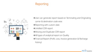 Reporting
User can generate report based on Terminating and Originating
carrier & destination code wise.
Reporting with custom date
Unbilled CDR report
Missing and Duplicate CDR report
All types of analytical report on Quality
Financial Report (Profit, Loss, Invoice generation & Recharge
history)
16
 
