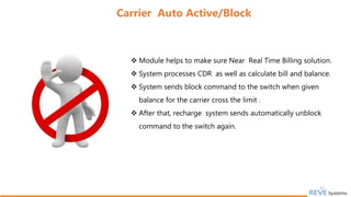  Module helps to make sure Near Real Time Billing solution.
 System processes CDR as well as calculate bill and balance.
 System sends block command to the switch when given
balance for the carrier cross the limit .
 After that, recharge system sends automatically unblock
command to the switch again.
Carrier Auto Active/Block
17
 