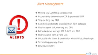 Alert Management
 Missing raw CDR file & call sequence
 Inconsistency between raw CDR & processed CDR
 Stop pushing raw CDR
 Can check and delete duplicate CDR from database
 Over usage of disk, memory and CPU
 Below & above average ASR & ACD and PDD
 Over usage of Ram & Hard Disk
 Unusual traffic (client & destination wise)& Unusual recharge
 Terminating gateway down
 Low balance alert
19
 