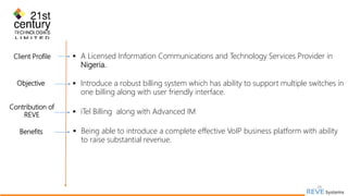 29
Client Profile  A Licensed Information Communications and Technology Services Provider in
Nigeria.
Objective  Introduce a robust billing system which has ability to support multiple switches in
one billing along with user friendly interface.
Contribution of
REVE  iTel Billing along with Advanced IM
Benefits  Being able to introduce a complete effective VoIP business platform with ability
to raise substantial revenue.
 