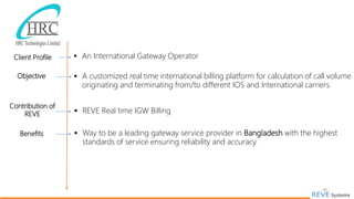 30
Client Profile  An International Gateway Operator
Objective  A customized real time international billing platform for calculation of call volume
originating and terminating from/to different IOS and International carriers.
Contribution of
REVE  REVE Real time IGW Billing
Benefits  Way to be a leading gateway service provider in Bangladesh with the highest
standards of service ensuring reliability and accuracy.
 