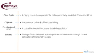 31
Client Profile  A highly reputed company in the data connectivity market of Ghana and Africa
Objective  Introduce an online & offline data Billing
Contribution of
REVE  A cost effective and innovative data billing solution
Benefits  Comsys Ghana becomes able to generate more revenue through correct
calculation of bandwidth usages.
 