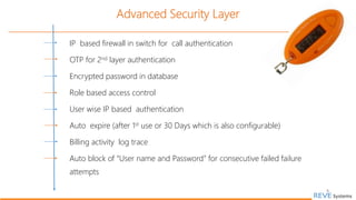 8
Advanced Security Layer
IP based firewall in switch for call authentication
OTP for 2nd layer authentication
Encrypted password in database
Role based access control
User wise IP based authentication
Auto expire (after 1st use or 30 Days which is also configurable)
Billing activity log trace
Auto block of “User name and Password” for consecutive failed failure
attempts
 