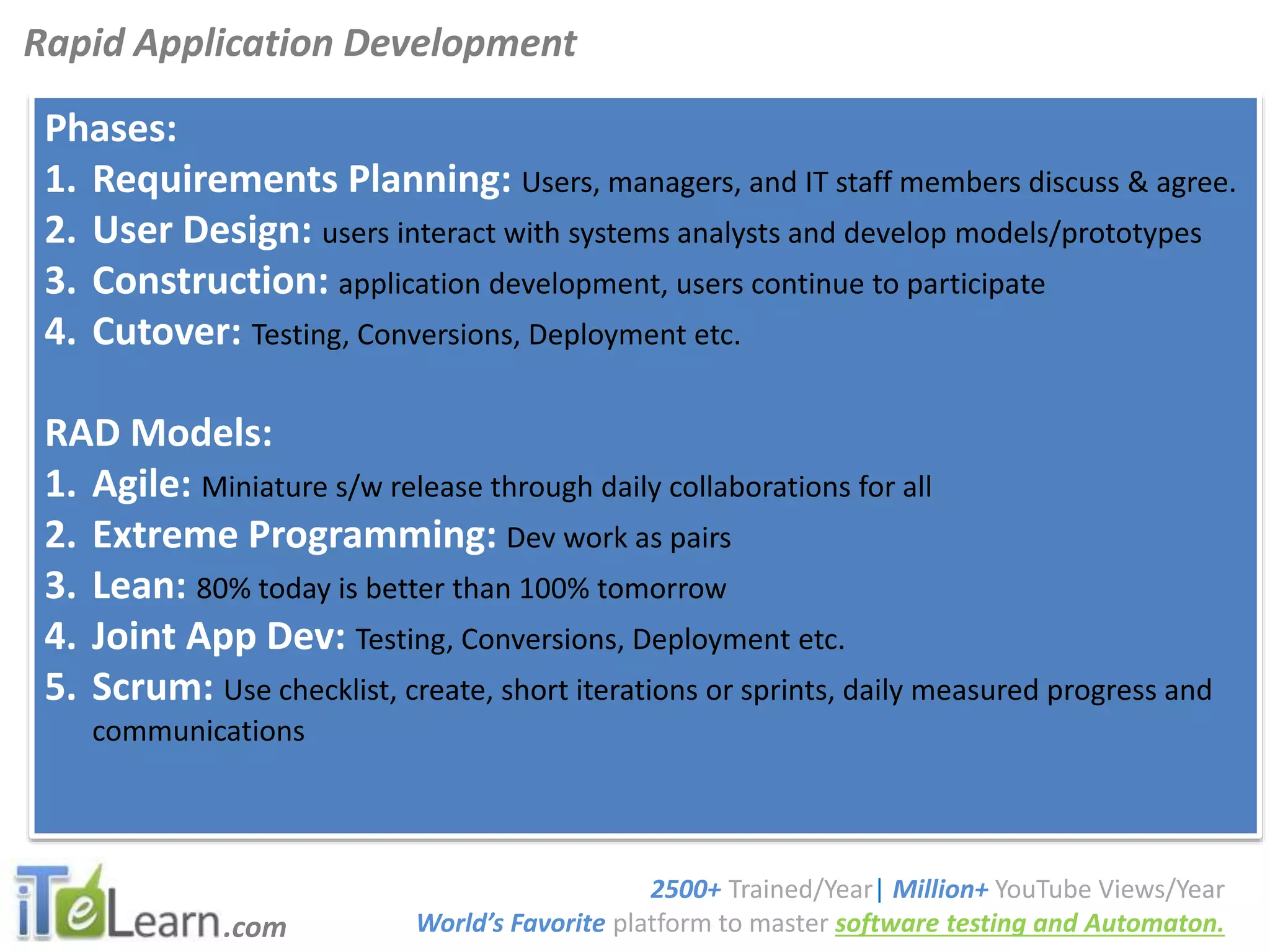 .com
SoftwareTestingTutorials
Phases:
1. Requirements Planning: Users, managers, and IT staff members discuss & agree.
2. User Design: users interact with systems analysts and develop models/prototypes
3. Construction: application development, users continue to participate
4. Cutover: Testing, Conversions, Deployment etc.
RAD Models:
1. Agile: Miniature s/w release through daily collaborations for all
2. Extreme Programming: Dev work as pairs
3. Lean: 80% today is better than 100% tomorrow
4. Joint App Dev: Testing, Conversions, Deployment etc.
5. Scrum: Use checklist, create, short iterations or sprints, daily measured progress and
communications
Rapid Application Development
2500+ Trained/Year| Million+ YouTube Views/Year
World’s Favorite platform to master software testing and Automaton.
 