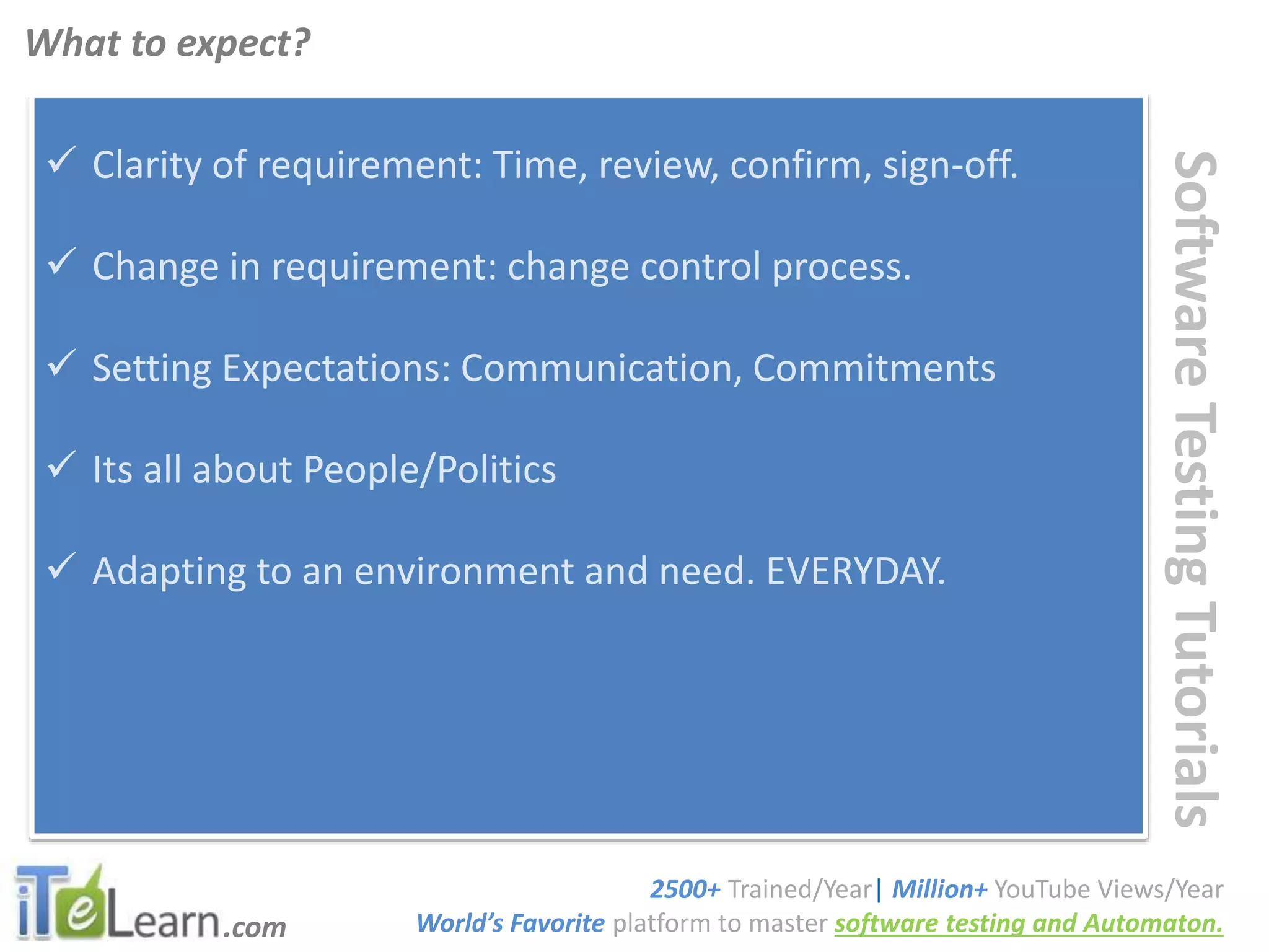 .com
SoftwareTestingTutorials
 Clarity of requirement: Time, review, confirm, sign-off.
 Change in requirement: change control process.
 Setting Expectations: Communication, Commitments
 Its all about People/Politics
 Adapting to an environment and need. EVERYDAY.
What to expect?
2500+ Trained/Year| Million+ YouTube Views/Year
World’s Favorite platform to master software testing and Automaton.
 