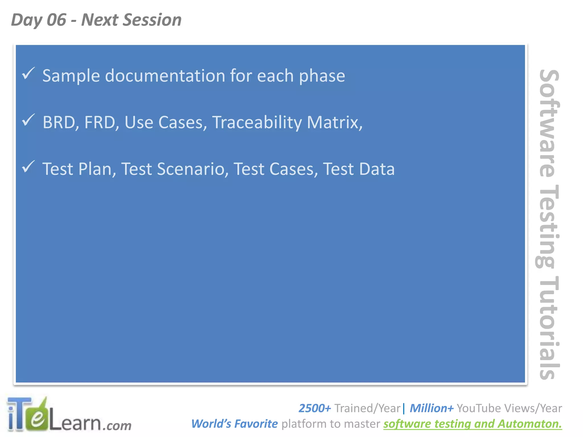 .com
SoftwareTestingTutorials
 Sample documentation for each phase
 BRD, FRD, Use Cases, Traceability Matrix,
 Test Plan, Test Scenario, Test Cases, Test Data
Day 06 - Next Session
2500+ Trained/Year| Million+ YouTube Views/Year
World’s Favorite platform to master software testing and Automaton.
 