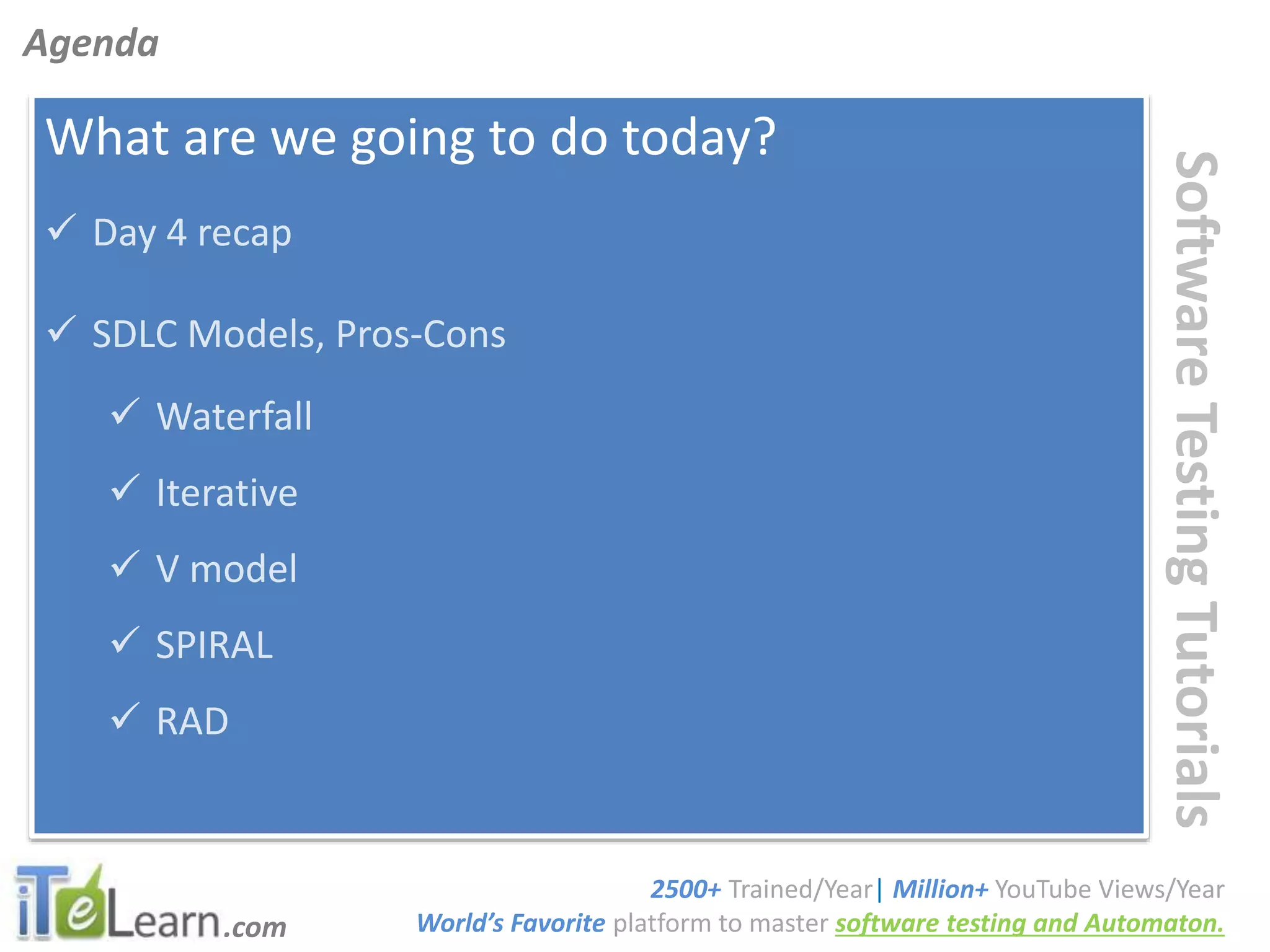 .com
SoftwareTestingTutorials
What are we going to do today?
 Day 4 recap
 SDLC Models, Pros-Cons
 Waterfall
 Iterative
 V model
 SPIRAL
 RAD
Agenda
2500+ Trained/Year| Million+ YouTube Views/Year
World’s Favorite platform to master software testing and Automaton.
 
