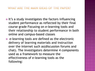 It’s a study investigates the factors influencing
 student performance as reflected by their final
 course grade Focusing on e-learning tools and
 their relationship to student performance in both
 online and campus-based classes
 e-learning tools are defined as the electronic
 delivery of learning materials and instruction
 over the internet such as(discussion forums and
 chat). The investigators determine 4 components
 used as a framework to measure the
 effectiveness of e-learning tools as the
 following:
 