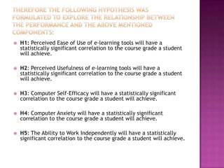    H1: Perceived Ease of Use of e-learning tools will have a
    statistically significant correlation to the course grade a student
    will achieve.

   H2: Perceived Usefulness of e-learning tools will have a
    statistically significant correlation to the course grade a student
    will achieve.

   H3: Computer Self-Efficacy will have a statistically significant
    correlation to the course grade a student will achieve.

   H4: Computer Anxiety will have a statistically significant
    correlation to the course grade a student will achieve.

   H5: The Ability to Work Independently will have a statistically
    significant correlation to the course grade a student will achieve.
 