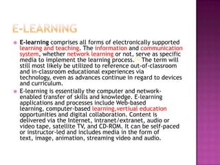    E-learning comprises all forms of electronically supported
    learning and teaching. The information and communication
    system, whether network learning or not, serve as specific
    media to implement the learning process.[1] The term will
    still most likely be utilized to reference out-of-classroom
    and in-classroom educational experiences via
    technology, even as advances continue in regard to devices
    and curriculum.
   E-learning is essentially the computer and network-
    enabled transfer of skills and knowledge. E-learning
    applications and processes include Web-based
    learning, computer-based learning,vertiual education
    opportunities and digital collaboration. Content is
    delivered via the Internet, intranet/extranet, audio or
    video tape, satellite TV, and CD-ROM. It can be self-paced
    or instructor-led and includes media in the form of
    text, image, animation, streaming video and audio.
 