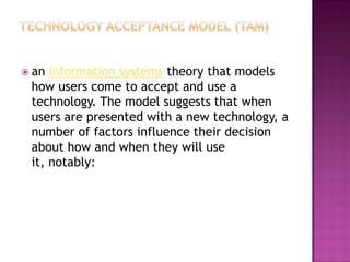  an information systems theory that models
 how users come to accept and use a
 technology. The model suggests that when
 users are presented with a new technology, a
 number of factors influence their decision
 about how and when they will use
 it, notably:
 