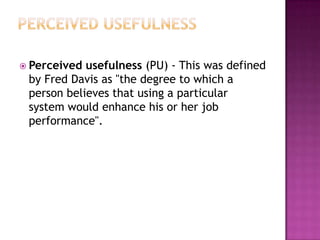  Perceived usefulness (PU) - This was defined
 by Fred Davis as "the degree to which a
 person believes that using a particular
 system would enhance his or her job
 performance".
 