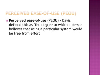  Perceived ease-of-use (PEOU) - Davis
 defined this as "the degree to which a person
 believes that using a particular system would
 be free from effort
 