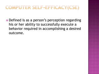  Defined is as a person’s perception regarding
 his or her ability to successfully execute a
 behavior required in accomplishing a desired
 outcome.
 
