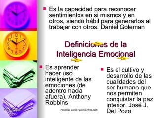 Definiciones de la Inteligencia Emocional Es la capacidad para reconocer sentimientos en si mismos y en otros, siendo hábil para generarlos al trabajar con otros. Daniel Goleman Es aprender hacer uso inteligente de las emociones (de adentro hacia afuera). Anthony Robbins Es el cultivo y desarrollo de las cualidades del ser humano que nos permiten conquistar la paz interior. José J. Del Pozo 