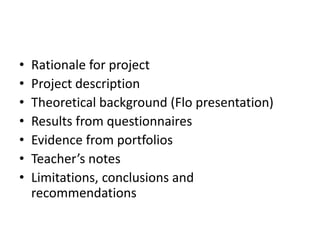 • Rationale for project
• Project description
• Theoretical background (Flo presentation)
• Results from questionnaires
• Evidence from portfolios
• Teacher’s notes
• Limitations, conclusions and
recommendations
 