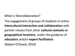 What is Telecollaboration?
The engagement of groups of students in online
intercultural interaction and collaboration with
partner classes from other cultural contexts or
geographical locations, under the guidance of
educators and/or expert facilitators
(Robert O’Dowd, 2014)
 