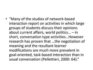 • “Many of the studies of network-based
interaction report on activities in which large
groups of students discuss their opinions
about current affairs, world politics… – in
short, conversation type activities…However
research has proven that …the negotiation of
meaning and the resultant learner
modifications are much more prevalent in
goal-oriented, task-based interaction than in
usual conversation (Pellettieri, 2000: 64).”
 