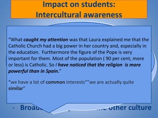Impact on students:
Intercultural awareness
- Discovering and comparing:
Differences: Timetables, routines, prices
Social interaction
Festivals & Celebrations
Similarities Deeper reflexions
- Breaking pre-conceived ideas
- Broaden perception of the other culture
“Nights out are much later in Spain, alcohol is
a lot cheaper and entries to clubs are cheaper
also”
“In Ireland, while they always have respect,
they talk to them using their first name, which
it's more casual”
“Before talking with her I didn’t know how
similar both countries were in religion”
“I think we both have learned about the others
language and culture and above all, that
behind the little differences between both
countries, it exists a common willing of
knowing!” “I think that talking with Ashley has
changed the way in which I consider Ireland.”
“Something that has
surprised me is that they
cook with ‘aceite de oliva’ as
we do in Spain, I thought
that they cooked with
butter!”
“What caught my attention was that Laura explained me that the
Catholic Church had a big power in her country and, especially in
the education. Furthermore the figure of the Pope is very
important for them. Most of the population ( 90 per cent, more
or less) is Catholic. So I have noticed that the religion is more
powerful than in Spain.”
“we have a lot of common interests””we are actually quite
similar”
 