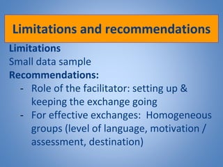 Limitations and recommendations
Limitations
Small data sample
Recommendations:
- Role of the facilitator: setting up &
keeping the exchange going
- For effective exchanges: Homogeneous
groups (level of language, motivation /
assessment, destination)
 