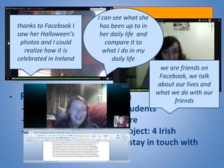 Conclusions
- Overall success of the project
- High satisfaction level amongst students
- Positive engagement from our learners
- Role of the social media
- More authentic for our students
- Good to discover L2 culture
- Good extension to the project: 4 Irish
students out of 6 plan to stay in touch with
partners via Facebook
thanks to Facebook I
saw her Halloween’s
photos and I could
realize how it is
celebrated in Ireland
I can see what she
has been up to in
her daily life and
compare it to
what I do in my
daily life
we are friends on
Facebook, we talk
about our lives and
what we do with our
friends
 
