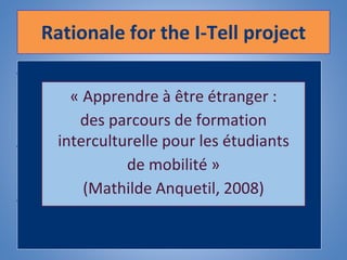 Rationale for the I-Tell project
• Period abroad (Erasmus, work placement):
significant part of the Higher Education
language learning experience.
• Crucial to increase the opportunities for
students to go abroad.
• Paramount to prepare them for their mobility
period to fully benefit from this experience
(Byram & Dervin, 2008)
The better prepared
students are before their
placement, the better their
experience will be
« Apprendre à être étranger :
des parcours de formation
interculturelle pour les étudiants
de mobilité »
(Mathilde Anquetil, 2008)
 
