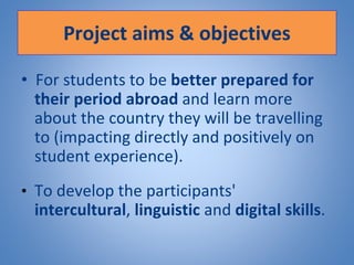 Project aims & objectives
• For students to be better prepared for
their period abroad and learn more
about the country they will be travelling
to (impacting directly and positively on
student experience).
• To develop the participants'
intercultural, linguistic and digital skills.
 