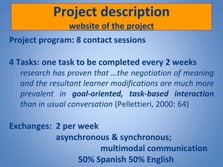 Project description
website of the project
Project program: 8 contact sessions
4 Tasks: one task to be completed every 2 weeks
research has proven that …the negotiation of meaning
and the resultant learner modifications are much more
prevalent in goal-oriented, task-based interaction
than in usual conversation (Pellettieri, 2000: 64)
Exchanges: 2 per week
asynchronous & synchronous;
multimodal communication
50% Spanish 50% English
 