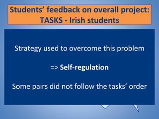 Students’ feedback on overall project:
TASKS - Irish students
Main issue: TIME
It was not
difficult to know
what we should
be doing
Was hard to find the
time to do it
considering you really
have to sit down and
think about what you
are going to say
It was easy to keep up with the
tasks but I found it difficult to do
it on a weekly basis because if
one of us did not reply
immediately than it would result
in a rush to finish the tasks due.
Strategy used to overcome this problem
=> Self-regulation
Some pairs did not follow the tasks’ order
 