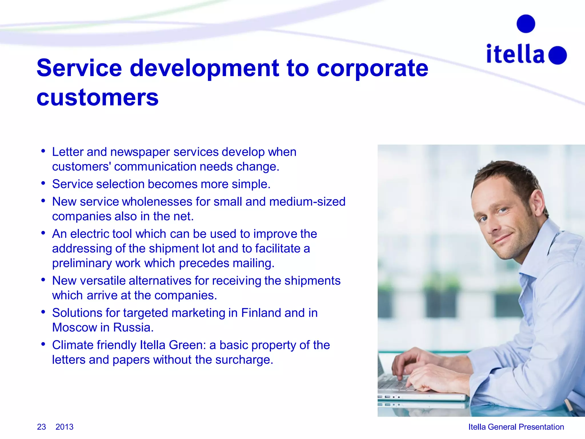 Service development to corporate
customers
• Letter and newspaper services develop when
•
•
•
•
•
•

23

customers' communication needs change.
Service selection becomes more simple.
New service wholenesses for small and medium-sized
companies also in the net.
An electric tool which can be used to improve the
addressing of the shipment lot and to facilitate a
preliminary work which precedes mailing.
New versatile alternatives for receiving the shipments
which arrive at the companies.
Solutions for targeted marketing in Finland and in
Moscow in Russia.
Climate friendly Itella Green: a basic property of the
letters and papers without the surcharge.

2013

Itella General Presentation

 