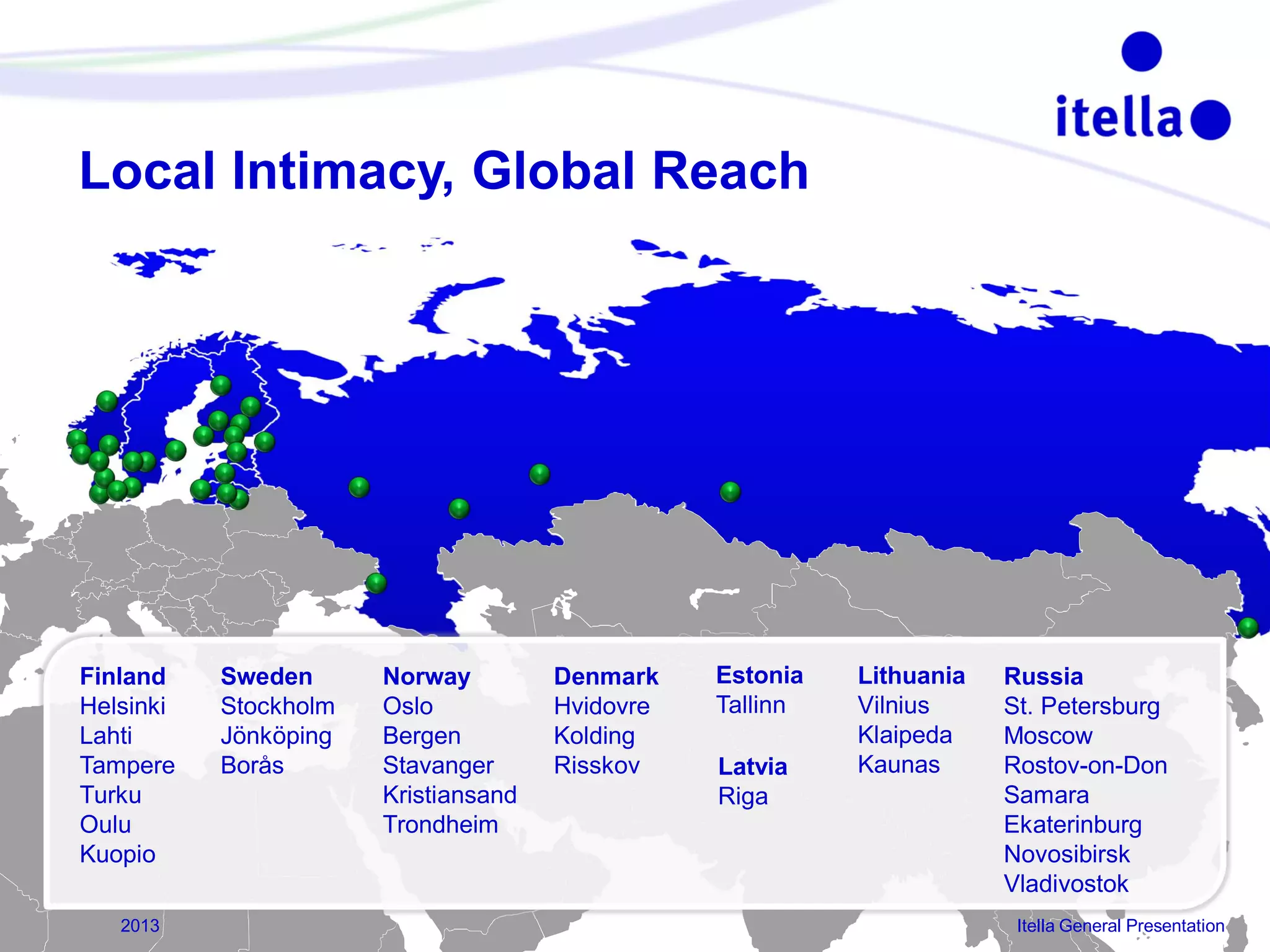 Local Intimacy, Global Reach

Finland
Helsinki
Lahti
Tampere
Turku
Oulu
Kuopio
26

2013

Sweden
Stockholm
Jönköping
Borås

Norway
Oslo
Bergen
Stavanger
Kristiansand
Trondheim

Denmark
Hvidovre
Kolding
Risskov

Estonia
Tallinn
Latvia
Riga

Lithuania
Vilnius
Klaipeda
Kaunas

Russia
St. Petersburg
Moscow
Rostov-on-Don
Samara
Ekaterinburg
Novosibirsk
Vladivostok
Itella General Presentation

 