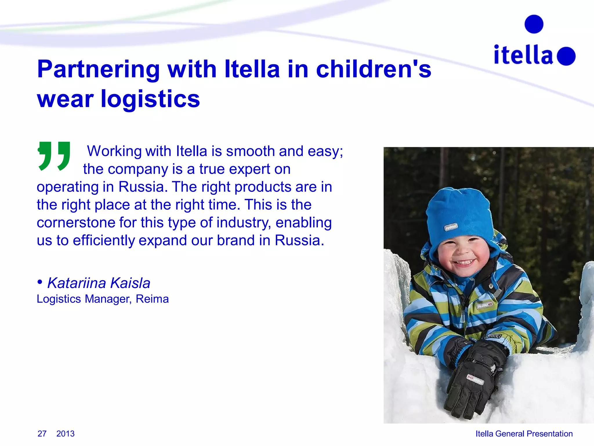 Partnering with Itella in children's
wear logistics

”
•

Working with Itella is smooth and easy;
the company is a true expert on
operating in Russia. The right products are in
the right place at the right time. This is the
cornerstone for this type of industry, enabling
us to efficiently expand our brand in Russia.

• Katariina Kaisla
Logistics Manager, Reima

27

2013

Itella General Presentation

 