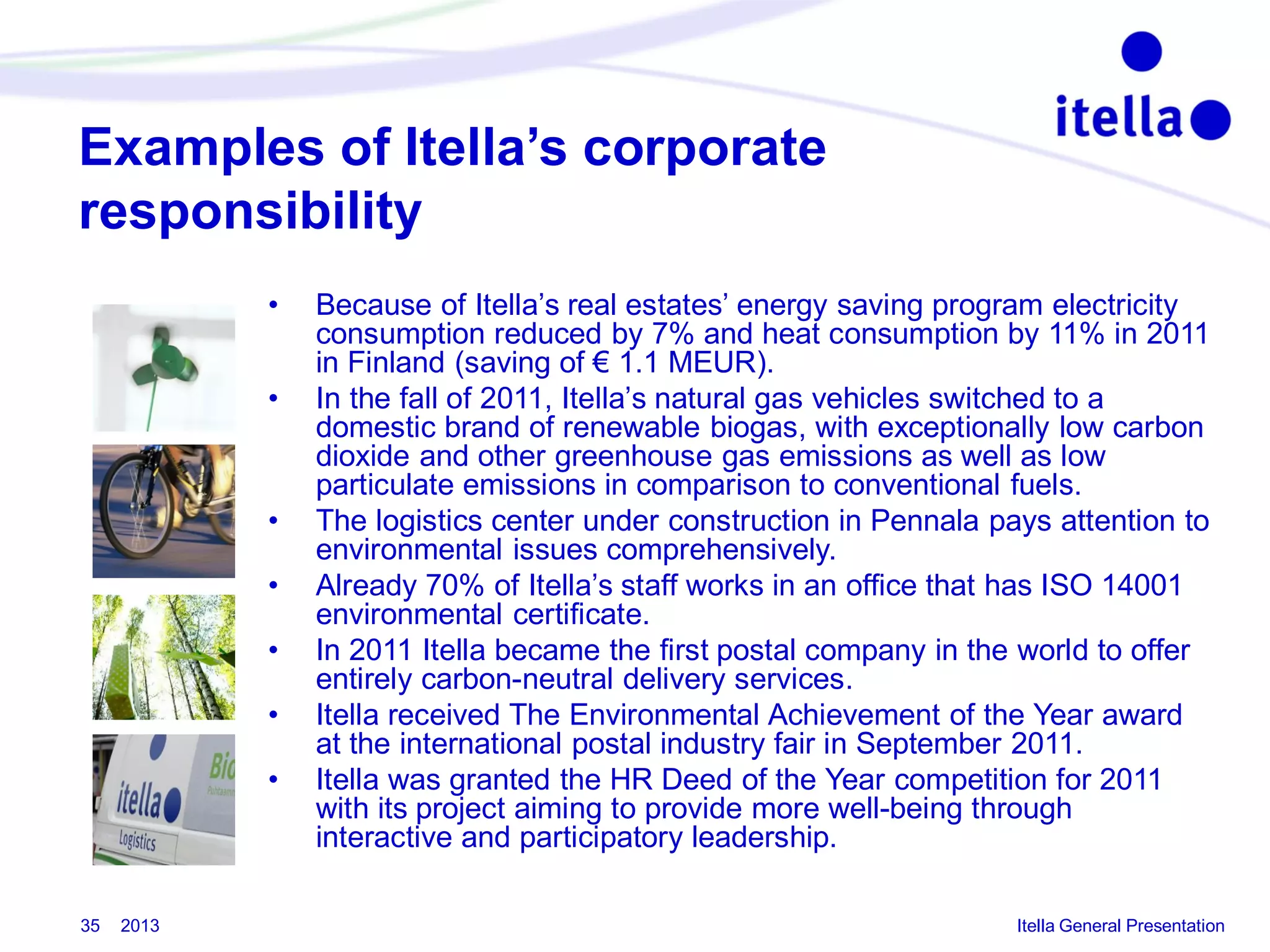 Examples of Itella’s corporate
responsibility
•
•

•
•
•
•
•

35

2013

Because of Itella’s real estates’ energy saving program electricity
consumption reduced by 7% and heat consumption by 11% in 2011
in Finland (saving of € 1.1 MEUR).
In the fall of 2011, Itella’s natural gas vehicles switched to a
domestic brand of renewable biogas, with exceptionally low carbon
dioxide and other greenhouse gas emissions as well as low
particulate emissions in comparison to conventional fuels.
The logistics center under construction in Pennala pays attention to
environmental issues comprehensively.
Already 70% of Itella’s staff works in an office that has ISO 14001
environmental certificate.
In 2011 Itella became the first postal company in the world to offer
entirely carbon-neutral delivery services.
Itella received The Environmental Achievement of the Year award
at the international postal industry fair in September 2011.
Itella was granted the HR Deed of the Year competition for 2011
with its project aiming to provide more well-being through
interactive and participatory leadership.
Itella General Presentation

 