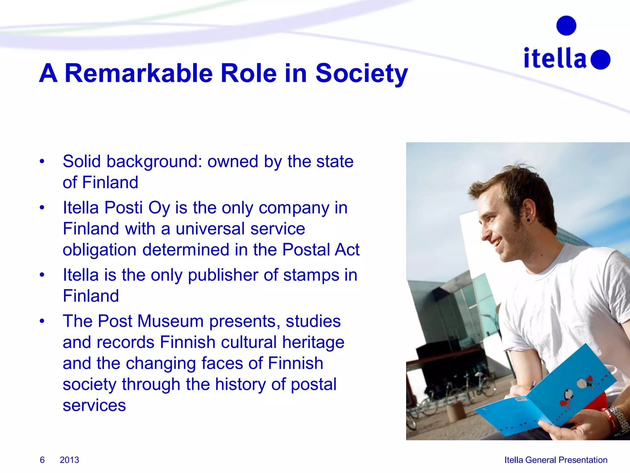 A Remarkable Role in Society

•
•

•
•

6

Solid background: owned by the state
of Finland
Itella Posti Oy is the only company in
Finland with a universal service
obligation determined in the Postal Act
Itella is the only publisher of stamps in
Finland
The Post Museum presents, studies
and records Finnish cultural heritage
and the changing faces of Finnish
society through the history of postal
services
2013

Itella General Presentation

 