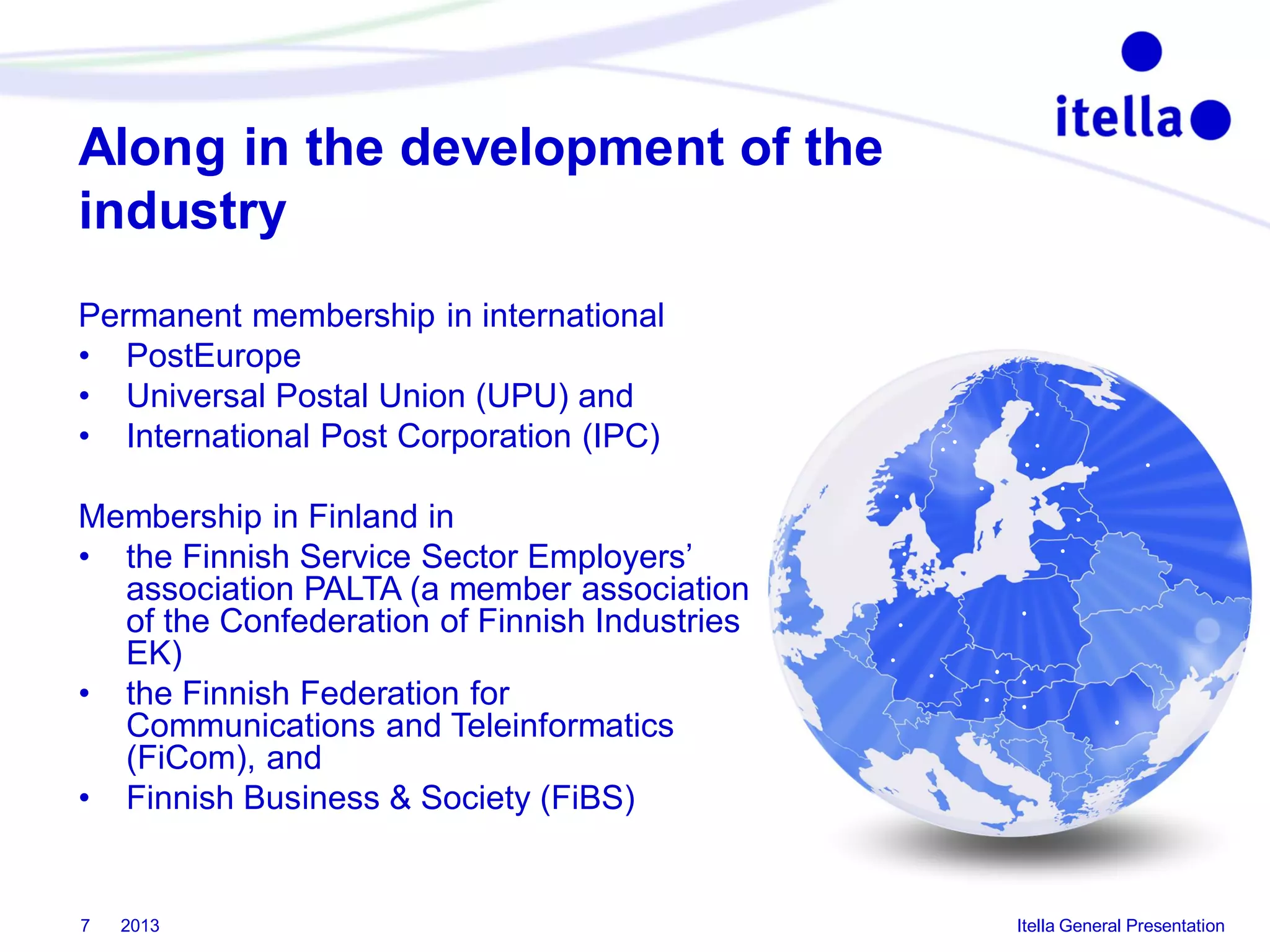 Along in the development of the
industry
Permanent membership in international
• PostEurope
• Universal Postal Union (UPU) and
• International Post Corporation (IPC)
Membership in Finland in
• the Finnish Service Sector Employers’
association PALTA (a member association
of the Confederation of Finnish Industries
EK)
• the Finnish Federation for
Communications and Teleinformatics
(FiCom), and
• Finnish Business & Society (FiBS)

7

2013

Itella General Presentation

 