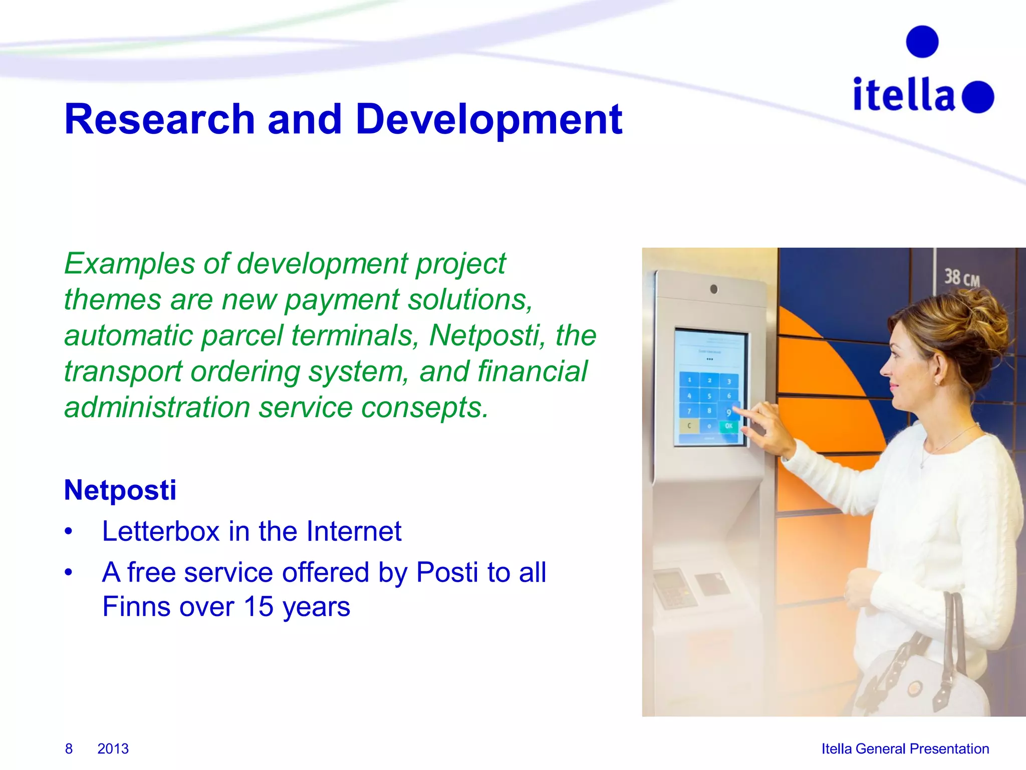 Research and Development

Examples of development project
themes are new payment solutions,
automatic parcel terminals, Netposti, the
transport ordering system, and financial
administration service consepts.
Netposti
• Letterbox in the Internet
• A free service offered by Posti to all
Finns over 15 years

8

2013

Itella General Presentation

 