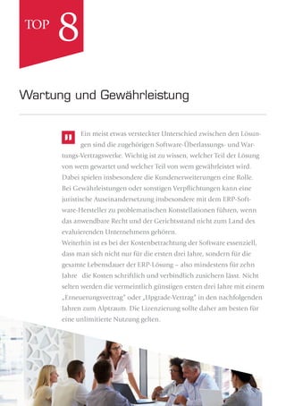 Ein meist etwas versteckter Unterschied zwischen den Lösun-
gen sind die zugehörigen Software-Überlassungs- und War-
tungs-Vertragswerke. Wichtig ist zu wissen, welcher Teil der Lösung
von wem gewartet und welcher Teil von wem gewährleistet wird.
Dabei spielen insbesondere die Kundenerweiterungen eine Rolle.
Bei Gewährleistungen oder sonstigen Verpﬂichtungen kann eine
juristische Auseinandersetzung insbesondere mit dem ERP-Soft-
ware-Hersteller zu problematischen Konstellationen führen, wenn
das anwendbare Recht und der Gerichtsstand nicht zum Land des
evaluierenden Unternehmens gehören.
Weiterhin ist es bei der Kostenbetrachtung der Software essenziell,
dass man sich nicht nur für die ersten drei Jahre, sondern für die
gesamte Lebensdauer der ERP-Lösung – also mindestens für zehn
Jahre die Kosten schriftlich und verbindlich zusichern lässt. Nicht
selten werden die vermeintlich günstigen ersten drei Jahre mit einem
„Erneuerungsvertrag“ oder „Upgrade-Vertrag“ in den nachfolgenden
Jahren zum Alptraum. Die Lizenzierung sollte daher am besten für
eine unlimitierte Nutzung gelten.
Wartung und Gewährleistung
8TOP
 